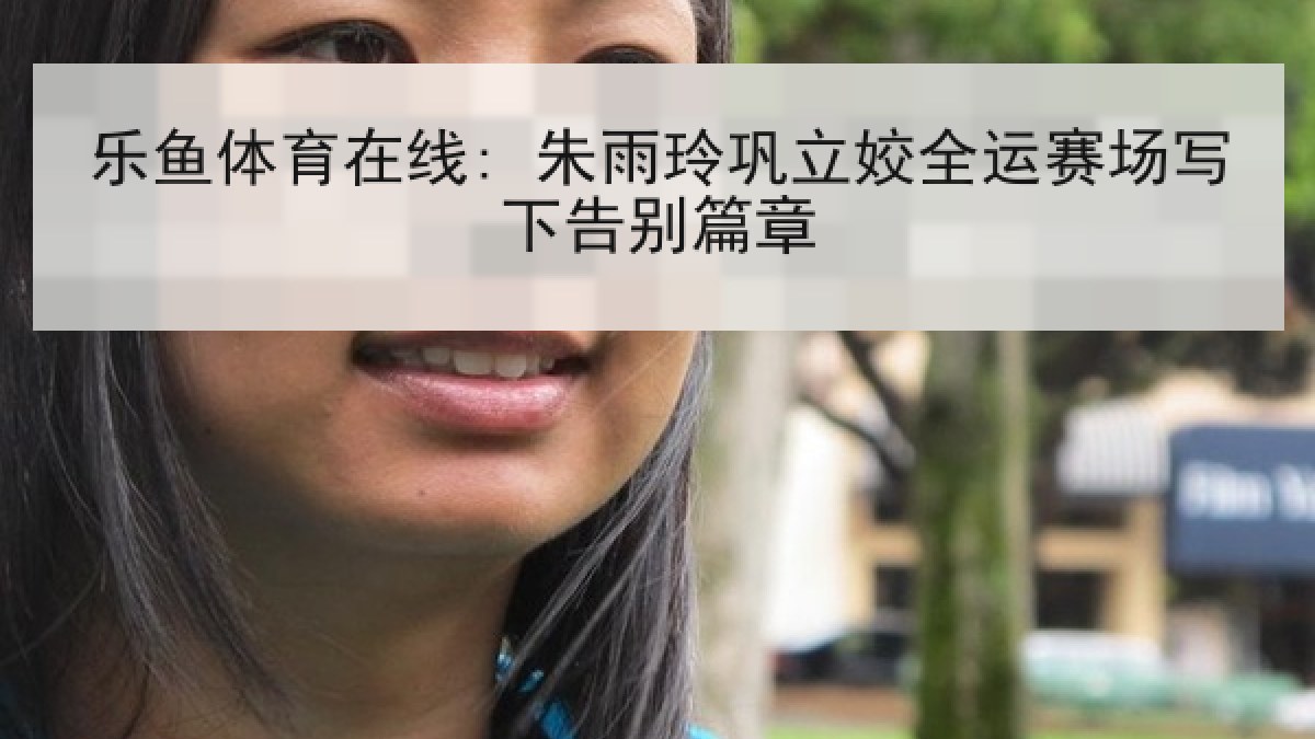 乐鱼体育在线: 朱雨玲巩立姣全运赛场写下告别篇章