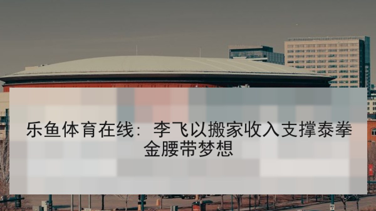 乐鱼体育在线: 李飞以搬家收入支撑泰拳金腰带梦想