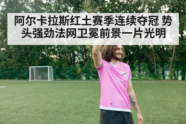 阿尔卡拉斯红土赛季连续夺冠 势头强劲法网卫冕前景一片光明