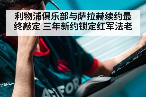 利物浦俱乐部与萨拉赫续约最终敲定 三年新约锁定红军法老
